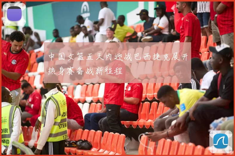 中国女篮五天内迎战巴西捷克展开热身赛备战新征程