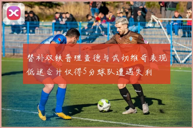 替补双铁普理查德与武切维奇表现低迷合计仅得5分球队遭遇失利