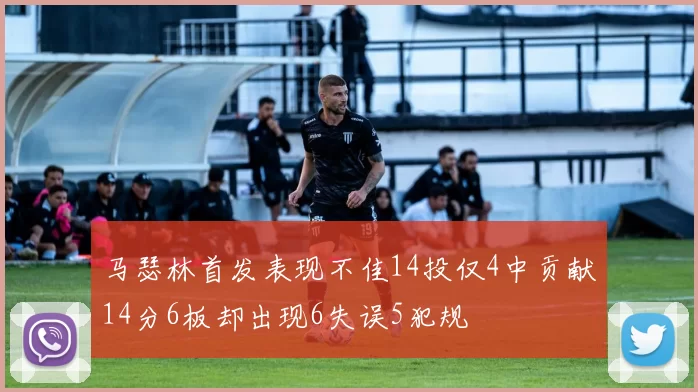 马瑟林首发表现不佳14投仅4中贡献14分6板却出现6失误5犯规